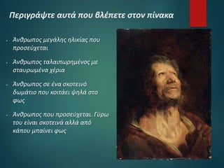 Περιγράψτε αυτά που βλέπετε στον πίνακα
 Άνθρωπος μεγάλης ηλικίας που
προσεύχεται
 Άνθρωπος ταλαιπωρημένος με
σταυρωμένα χέρια
 Άνθρωπος σε ένα σκοτεινό
δωμάτιο που κοιτάει ψηλά στο
φως
 Άνθρωπος που προσεύχεται. Γύρω
του είναι σκοτεινά αλλά από
κάπου μπαίνει φως
 