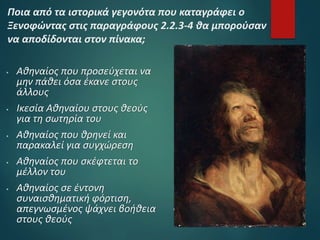  Αθηναίος που προσεύχεται να
μην πάθει όσα έκανε στους
άλλους
 Ικεσία Αθηναίου στους θεούς
για τη σωτηρία του
 Αθηναίος που θρηνεί και
παρακαλεί για συγχώρεση
 Αθηναίος που σκέφτεται το
μέλλον του
 Αθηναίος σε έντονη
συναισθηματική φόρτιση,
απεγνωσμένος ψάχνει βοήθεια
στους θεούς
Ποια από τα ιστορικά γεγονότα που καταγράφει ο
Ξενοφώντας στις παραγράφους 2.2.3-4 θα μπορούσαν
να αποδίδονται στον πίνακα;
 