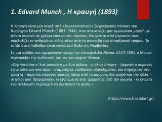1. Edvard Munch , Η κραυγή (1893)
Η Κραυγή είναι μία σειρά από εξπρεσιονιστικούς ζωγραφικούς πίνακες του
Νορβηγού Edvard Munch (1863-1944), που απεικονίζει μια αγωνιούσα μορφή με
φόντο ουρανό σε χρώμα κόκκινο του αίματος. Θεωρείται από μερικούς πως
συμβολίζει το ανθρώπινο είδος κάτω από τη συντριβή του υπαρξιακού τρόμου. Το
τοπίο στο υπόβαθρο είναι κοντά στο Όσλο της Νορβηγίας.
Σε μια σελίδα στο ημερολόγιό του με την επικεφαλίδα Νίκαια 22.01.1892, ο Μουνκ
περιγράφει την έμπνευσή του για τον αρχικό πίνακα:
«Περπατούσα σ' ένα μονοπάτι με δυο φίλους - ο ήλιος έπεφτε - ξαφνικά ο ουρανός
έγινε κόκκινος σαν αίμα - σταμάτησα, νιώθοντας εξαντλημένος, και στηρίχτηκα στο
φράχτη - αίμα και γλώσσες φωτιάς πάνω από το μαύρο-μπλε φιόρδ και την πόλη -
οι φίλοι μου προχώρησαν, κι εγώ έμεινα εκεί τρέμοντας από την αγωνία - κι ένιωσα
ένα ατέλειωτο ουρλιαχτό να διαπερνά τη φύση.»
(https://www.fractalart.gr)
 