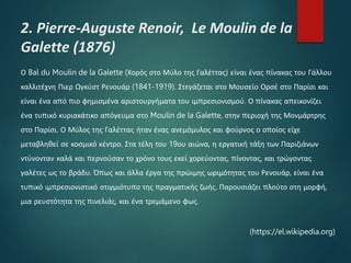 2. Pierre-Auguste Renoir, Le Moulin de la
Galette (1876)
Ο Bal du Moulin de la Galette (Χορός στο Μύλο της Γαλέττας) είναι ένας πίνακας του Γάλλου
καλλιτέχνη Πιερ Ωγκύστ Ρενουάρ (1841-1919). Στεγάζεται στο Μουσείο Ορσέ στο Παρίσι και
είναι ένα από πιο φημισμένα αριστουργήματα του ιμπρεσιονισμού. Ο πίνακας απεικονίζει
ένα τυπικό κυριακάτικο απόγευμα στο Moulin de la Galette, στην περιοχή της Μονμάρτρης
στο Παρίσι. Ο Μύλος της Γαλέττας ήταν ένας ανεμόμυλος και φούρνος ο οποίος είχε
μεταβληθεί σε κοσμικό κέντρο. Στα τέλη του 19ου αιώνα, η εργατική τάξη των Παριζιάνων
ντύνονταν καλά και περνούσαν το χρόνο τους εκεί χορεύοντας, πίνοντας, και τρώγοντας
γαλέτες ως το βράδυ. Όπως και άλλα έργα της πρώιμης ωριμότητας του Ρενουάρ, είναι ένα
τυπικό ιμπρεσιονιστικό στιγμιότυπο της πραγματικής ζωής. Παρουσιάζει πλούτο στη μορφή,
μια ρευστότητα της πινελιάς, και ένα τρεμάμενο φως.
(https://el.wikipedia.org)
 