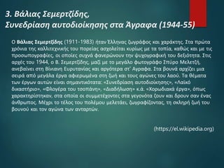 3. Βάλιας Σεμερτζίδης,
Συνεδρίαση αυτοδιοίκησης στα Άγραφα (1944-55)
Ο Βάλιας Σεμερτζίδης (1911-1983) ήταν Έλληνας ζωγράφος και χαράκτης. Στα πρώτα
χρόνια της καλλιτεχνικής του πορείας ασχολείται κυρίως με τα τοπία, καθώς και με τις
προσωπογραφίες, οι οποίες συχνά φανερώνουν την ψυχογραφική του δεξιότητα. Στις
αρχές του 1944, ο Β. Σεμερτζίδης, μαζί με το μεγάλο φωτογράφο Σπύρο Μελετζή,
ανεβαίνει στη Βίνιανη Ευρυτανίας και αργότερα στ' Αγραφα. Στα βουνά αρχίζει μια
σειρά από μεγάλα έργα αφιερωμένα στη ζωή και τους αγώνες του λαού. Τα θέματα
των έργων αυτών είναι σημαντικότατα: «Συνεδρίαση αυτοδιοίκησης», «Λαϊκό
δικαστήριο», «Φλογέρα του τσοπάνη», «Διαδήλωση» κ.ά. «Χορωδιακά έργα», όπως
χαρακτηρίστηκαν, στα οποία οι συμμετέχοντες στα γεγονότα ζουν και δρουν σαν ένας
άνθρωπος. Μέχρι το τέλος του πολέμου μελετάει, ζωγραφίζοντας, τη σκληρή ζωή του
βουνού και τον αγώνα των ανταρτών.
(https://el.wikipedia.org)
 