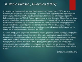 4. Pablo Picasso , Guernica (1937)
Η Γκερνίκα είναι το διασημότερο ίσως έργο του Πάμπλο Πικάσο (1881-1973). Αυτός ο
τεράστιος καμβάς (3,54x7,82μ.)περιγράφει την απανθρωπιά, τη βιαιότητα και την απόγνωση
του πολέμου. Ήταν παραγγελία της δημοκρατικής κυβέρνησης της Ισπανίας για τη Διεθνή
Έκθεση του Παρισιού το 1937. Ο Πικάσο εμπνεύστηκε το έργο όταν, στις 26 Απριλίου της ίδιας
χρονιάς, στα πλαίσια του Ισπανικού Εμφυλίου Πολέμου, Γερμανοί πιλότοι της αεροπορίας των
εθνικιστών βομβάρδισαν την κωμόπολη Γκερνίκα της Χώρας των Βάσκων. Στο βομβαρδισμό
εκείνο σκοτώθηκαν 1.650 άνθρωποι και ισοπεδώθηκε το 70% της πόλης με 32 τόνους
εκρηκτικά. Ο Πικάσσο πληροφορήθηκε τα γεγονότα από την εφημερίδα Le Soir, μόνο την 1η
Μαΐου και το ολοκληρώνει στις 3 Ιουνίου του 1937.
Ο Πικάσο απέφυγε να ζωγραφίσει αεροπλάνα, βόμβες ή ερείπια. Οι δύο κυρίαρχες μορφές του
έργου είναι ένας ταύρος και ένα πληγωμένο άλογο με διαμελισμένα κορμιά και τέσσερις
γυναίκες που ουρλιάζουν κρατώντας νεκρά μωρά. Αρχικά ο Πικάσο πειραματίστηκε με χρώμα,
αλλά τελικά κατέληξε στο άσπρο-μαύρο και αποχρώσεις του γκρι, καθώς θεώρησε ότι έτσι
δίνει μεγαλύτερη ένταση στο θέμα. Πολλές φορές μετακίνησε φιγούρες και μορφές πριν
καταλήξει στην οριστική τους θέση. «Η αφαίρεση του χρώματος και του αναγλύφου αποτελεί
διακοπή της σχέσης του ανθρώπου με τον κόσμο: όταν διακόπτεται, δεν υπάρχει πια η φύση ή
η ζωή»
(https://el.wikipedia.org)
 