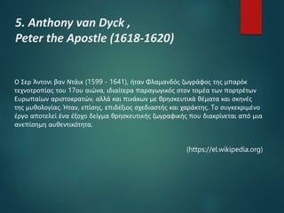 5. Anthony van Dyck ,
Peter the Apostle (1618-1620)
Ο Σερ Άντονι βαν Ντάικ (1599 - 1641), ήταν Φλαμανδός ζωγράφος της μπαρόκ
τεχνοτροπίας του 17ου αιώνα, ιδιαίτερα παραγωγικός στον τομέα των πορτρέτων
Ευρωπαίων αριστοκρατών, αλλά και πινάκων με θρησκευτικά θέματα και σκηνές
της μυθολογίας. Ήταν, επίσης, επιδέξιος σχεδιαστής και χαράκτης. Tο συγκεκριμένο
έργο αποτελεί ένα έξοχο δείγμα θρησκευτικής ζωγραφικής που διακρίνεται από μια
ανεπίσημη αυθεντικότητα.
(https://el.wikipedia.org)
 