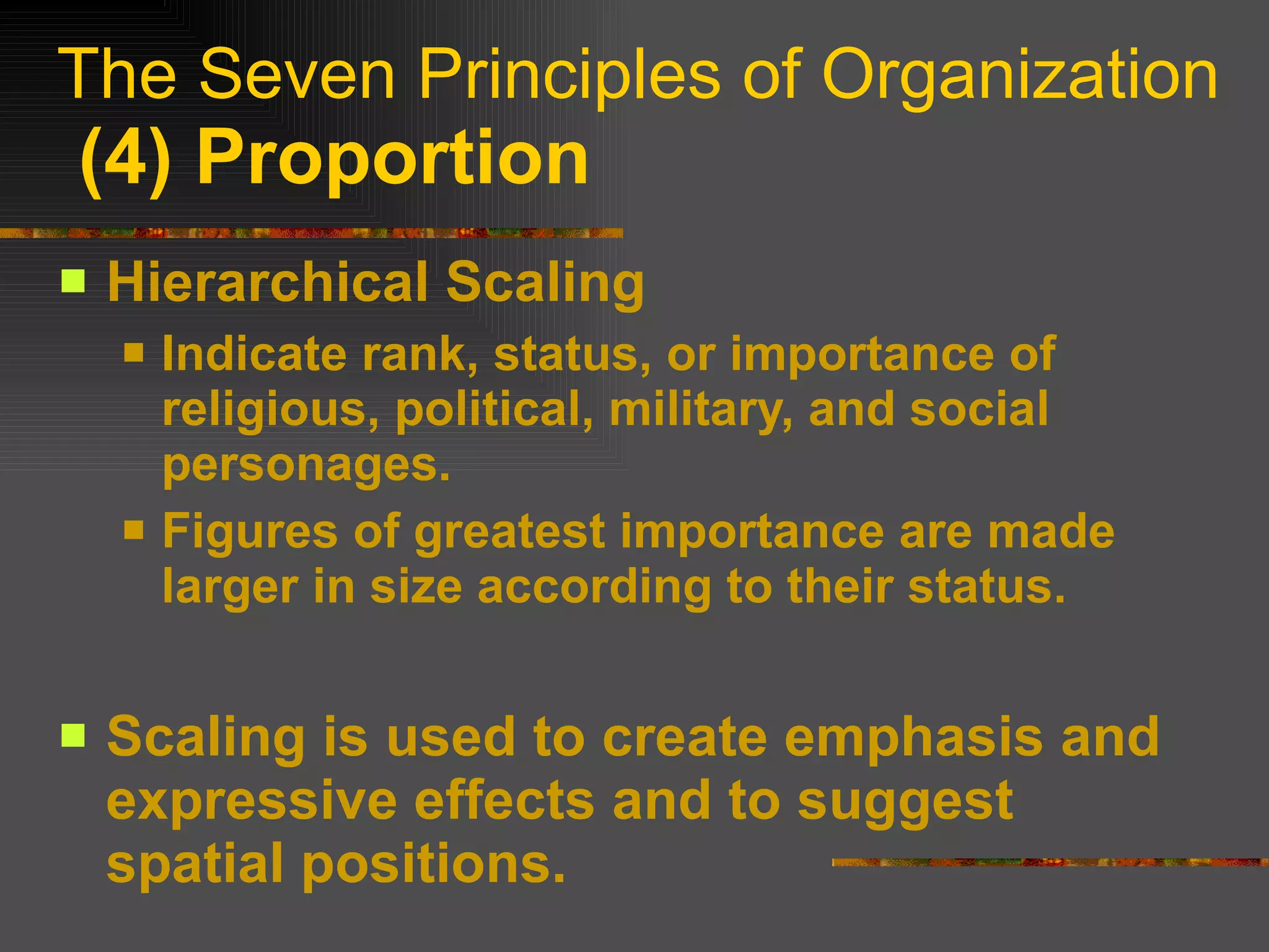 The Seven Principles of Organization   (4) Proportion Hierarchical Scaling Indicate rank, status, or importance of religious, political, military, and social personages. Figures of greatest importance are made larger in size according to their status. Scaling is used to create emphasis and expressive effects and to suggest spatial positions. 