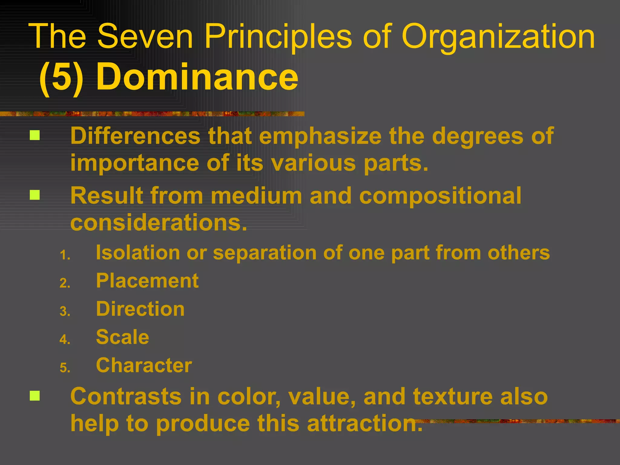 The Seven Principles of Organization   (5) Dominance Differences that emphasize the degrees of importance of its various parts. Result from medium and compositional considerations. Isolation or separation of one part from others Placement Direction Scale Character Contrasts in color, value, and texture also help to produce this attraction. 