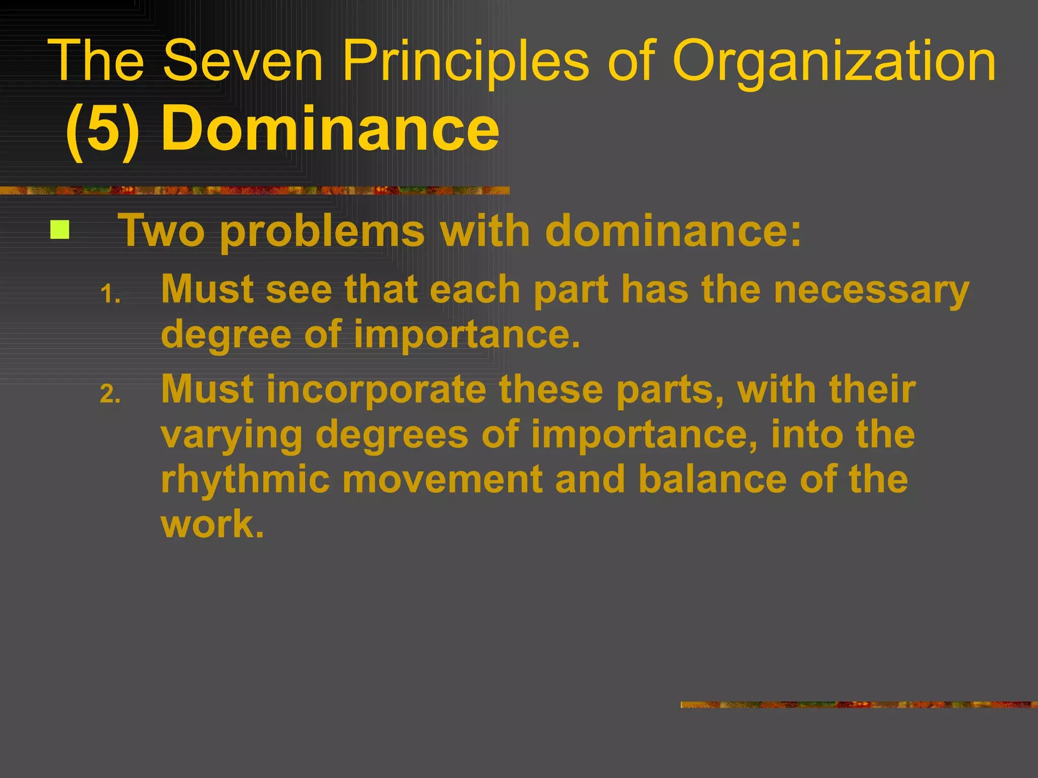 The Seven Principles of Organization   (5) Dominance Two problems with dominance: Must see that each part has the necessary degree of importance. Must incorporate these parts, with their varying degrees of importance, into the rhythmic movement and balance of the work. 