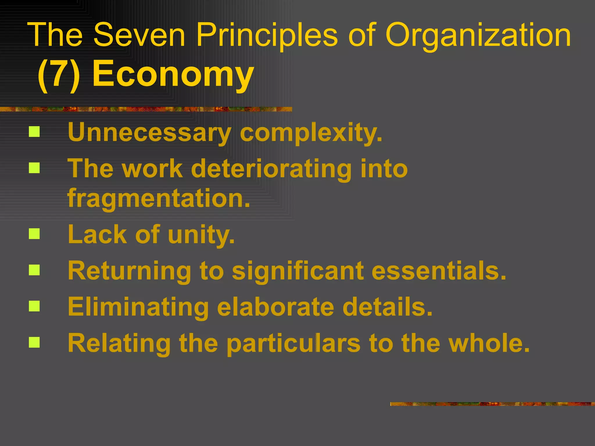 The Seven Principles of Organization   (7) Economy Unnecessary complexity. The work deteriorating into fragmentation. Lack of unity. Returning to significant essentials. Eliminating elaborate details. Relating the particulars to the whole. 
