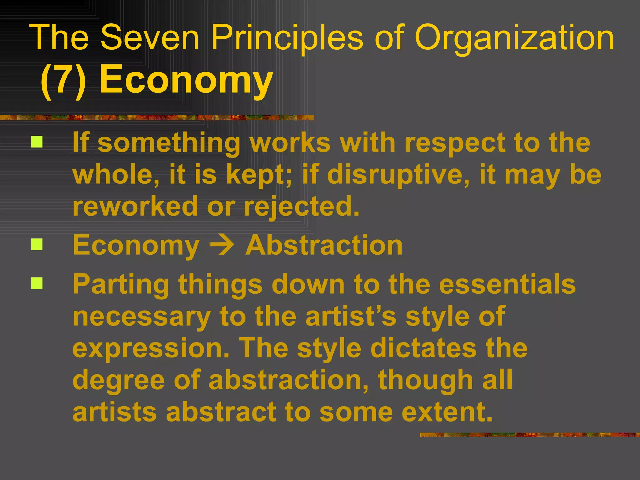 The Seven Principles of Organization   (7) Economy If something works with respect to the whole, it is kept; if disruptive, it may be reworked or rejected. Economy    Abstraction Parting things down to the essentials necessary to the artist’s style of expression. The style dictates the degree of abstraction, though all artists abstract to some extent. 