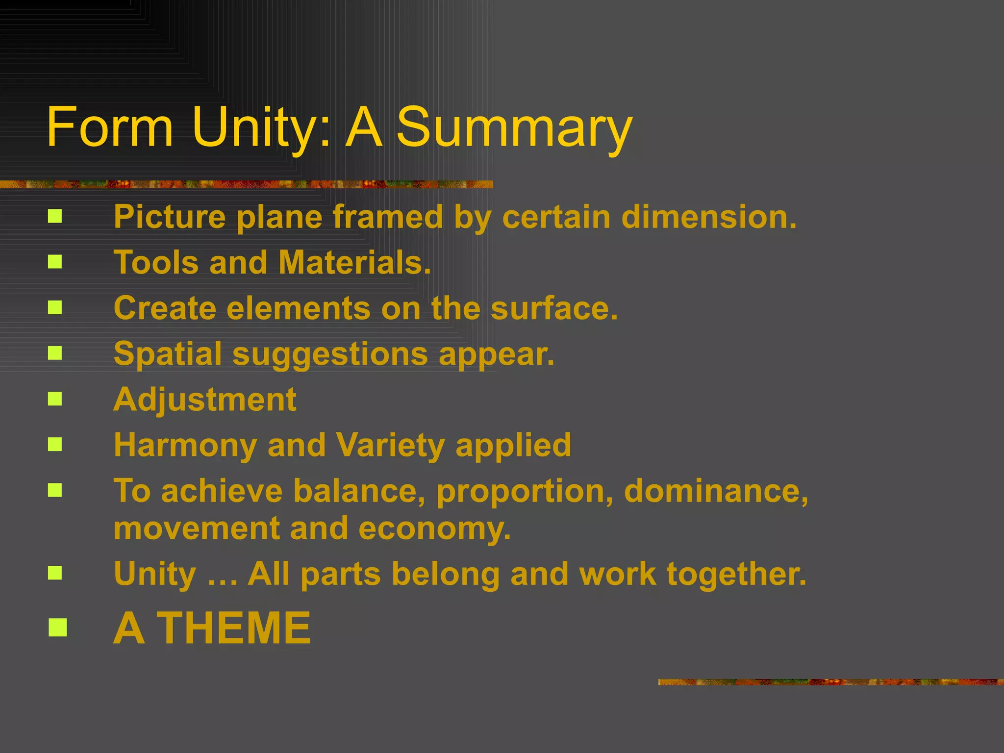 Form Unity: A Summary Picture plane framed by certain dimension. Tools and Materials. Create elements on the surface. Spatial suggestions appear. Adjustment Harmony and Variety applied To achieve balance, proportion, dominance, movement and economy. Unity … All parts belong and work together. A THEME 