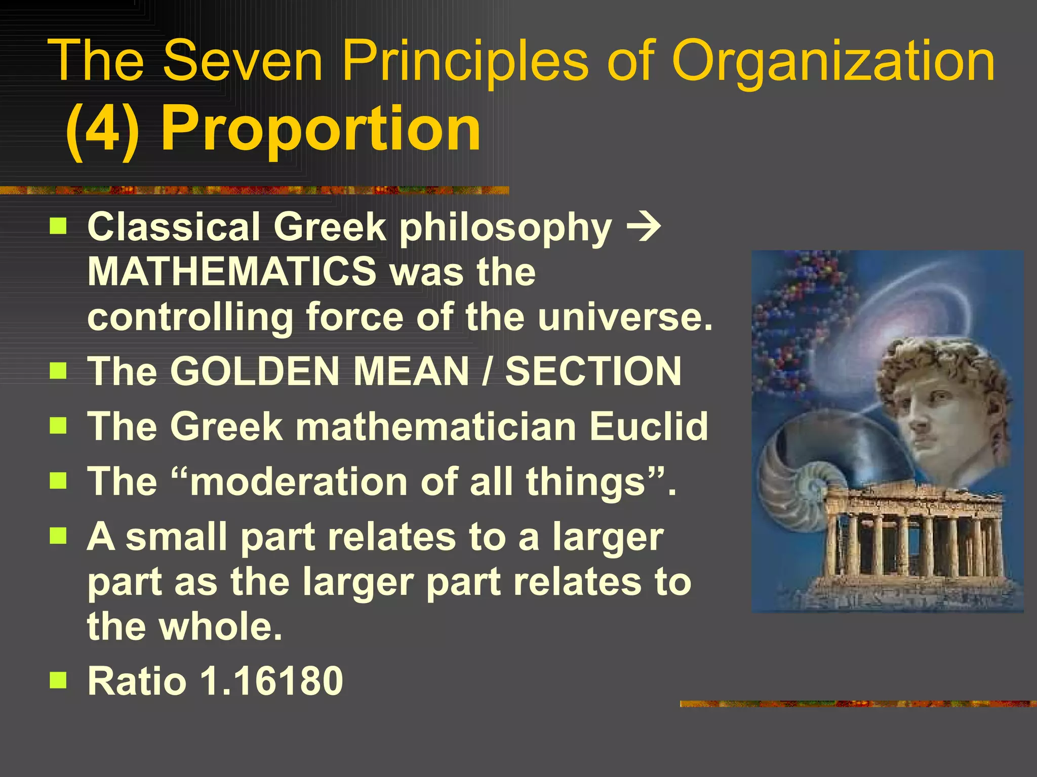 The Seven Principles of Organization   (4) Proportion Classical Greek philosophy    MATHEMATICS was the controlling force of the universe. The GOLDEN MEAN / SECTION The Greek mathematician Euclid  The “moderation of all things”. A small part relates to a larger part as the larger part relates to the whole. Ratio 1.16180 