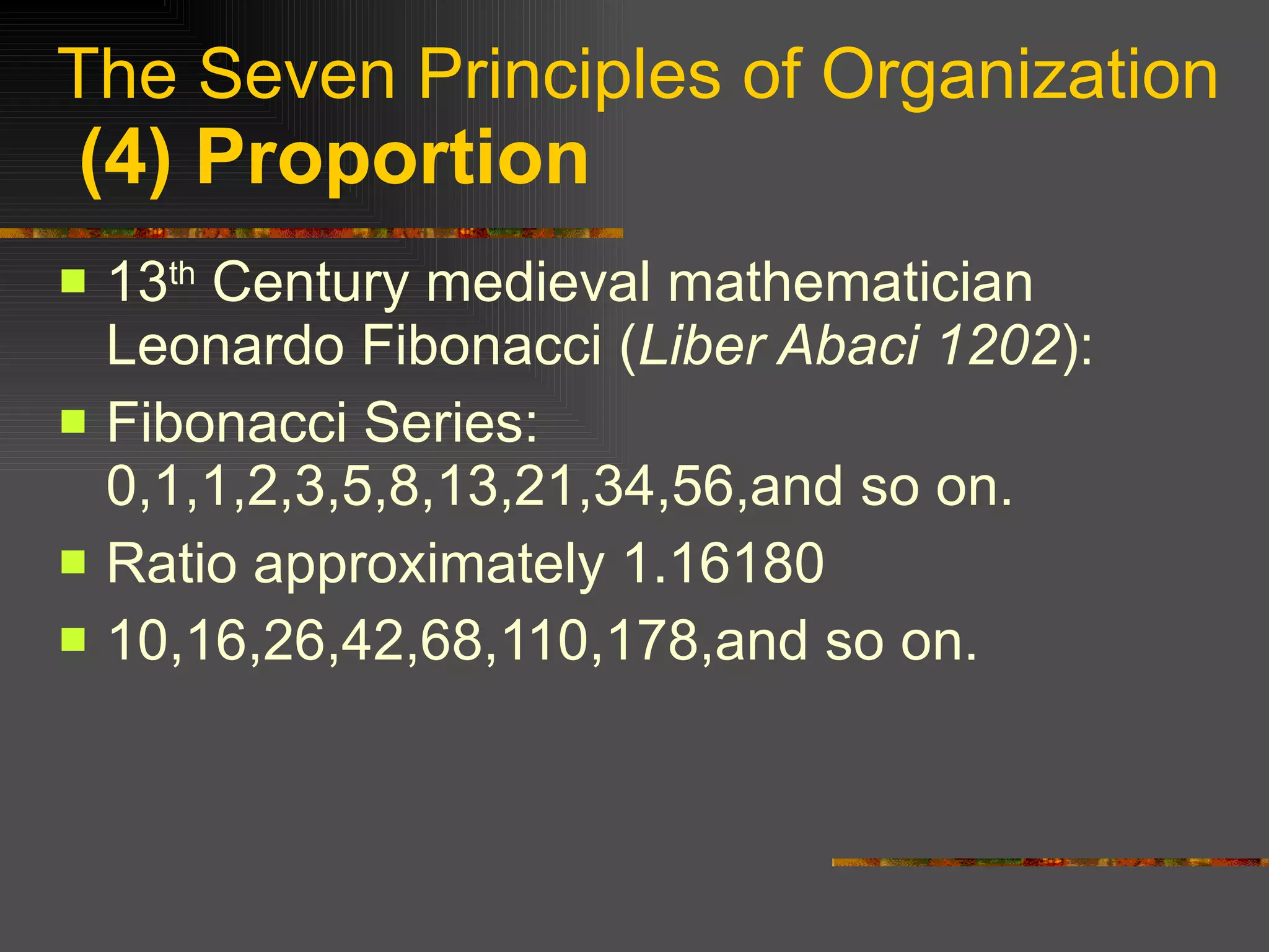 The Seven Principles of Organization   (4) Proportion 13 th  Century medieval mathematician Leonardo Fibonacci ( Liber Abaci 1202 ): Fibonacci Series: 0,1,1,2,3,5,8,13,21,34,56,and so on. Ratio approximately 1.16180 10,16,26,42,68,110,178,and so on. 