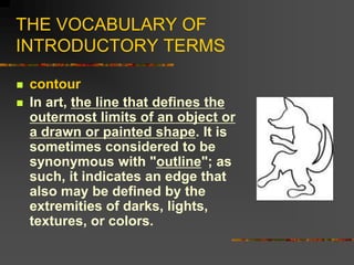 THE VOCABULARY OF
INTRODUCTORY TERMS
 contour
 In art, the line that defines the
outermost limits of an object or
a draw...