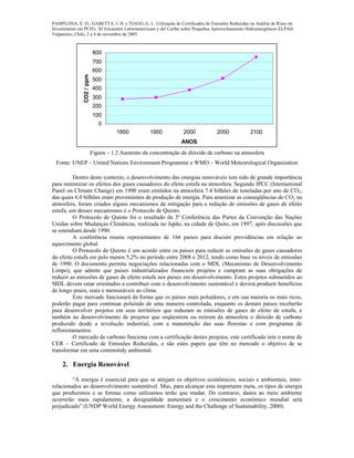 PAMPLONA, E. O., GABETTA, J. H. e TIAGO, G. L. Utilização de Certificados de Emissões Reduzidas na Análise de Risco de
Investimento em PCH's. XI Encuentro Latinoamericano y del Caribe sobre Pequeños Aprovechamiento Hidroenergéticos ELPAH.
Valparaíso, Chile, 2 a 4 de novembro de 2005
0
100
200
300
400
500
600
700
800
1850 1950 2000 2050 2100
ANOS
CO2/ppm
Figura – 1.2 Aumento da concentração de dióxido de carbono na atmosfera
Fonte: UNEP – United Nations Environment Programme e WMO – World Meteorological Organization
Dentro deste contexto, o desenvolvimento das energias renováveis tem sido de grande importância
para minimizar os efeitos dos gases causadores do efeito estufa na atmosfera. Segundo IPCC (International
Panel on Climate Change) em 1990 eram emitidos na atmosfera 7.4 bilhões de toneladas por ano de CO2,
das quais 6.0 bilhões eram provenientes de produção de energia. Para amenizar as conseqüências do CO2 na
atmosfera, foram criados alguns mecanismos de mitigação para a redução de emissões de gases de efeito
estufa, um desses mecanismos é o Protocolo de Quioto.
O Protocolo de Quioto foi o resultado da 3ª Conferência das Partes da Convenção das Nações
Unidas sobre Mudanças Climáticas, realizada no Japão, na cidade de Quito, em 1997, após discussões que
se estendiam desde 1990.
A conferência reuniu representantes de 166 países para discutir providências em relação ao
aquecimento global.
O Protocolo de Quioto é um acordo entre os paises para reduzir as emissões de gases causadores
do efeito estufa em pelo menos 5,2% no período entre 2008 e 2012, tendo como base os níveis de emissões
de 1990. O documento permite negociações relacionadas com o MDL (Mecanismo de Desenvolvimento
Limpo), que admite que paises industrializados financiem projetos e cumpram as suas obrigações de
reduzir as emissões de gases de efeito estufa nos paises em desenvolvimento. Estes projetos submetidos ao
MDL devem estar orientados a contribuir com o desenvolvimento sustentável e deverá produzir benefícios
de longo prazo, reais e mensuráveis ao clima.
Este mercado funcionará da forma que os paises mais poluidores, e em sua maioria os mais ricos,
poderão pagar para continuar poluindo de uma maneira controlada, enquanto os demais paises receberão
para desenvolver projetos em seus territórios que reduzam as emissões de gases de efeito de estufa, e
também no desenvolvimento de projetos que seqüestrem ou retirem da atmosfera o dióxido de carbono
produzido desde a revolução industrial, com a manutenção das suas florestas e com programas de
reflorestamentos.
O mercado de carbono funciona com a certificação destes projetos, este certificado tem o nome de
CER – Certificado de Emissões Reduzidas, e são estes papeis que têm no mercado o objetivo de se
transformar em uma commotidy ambiental.
2. Energia Renovável
“A energia é essencial para que se atinjam os objetivos econômicos, sociais e ambientais, inter-
relacionados ao desenvolvimento sustentável. Mas, para alcançar esta importante meta, os tipos de energia
que produzimos e as formas como utilizamos terão que mudar. Do contrario, danos ao meio ambiente
ocorrerão mais rapidamente, a desigualdade aumentará e o crescimento econômico mundial será
prejudicado” (UNDP World Energy Assessment: Energy and the Challenge of Sustainability, 2000).
 