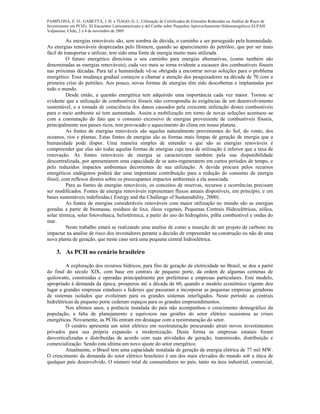 PAMPLONA, E. O., GABETTA, J. H. e TIAGO, G. L. Utilização de Certificados de Emissões Reduzidas na Análise de Risco de
Investimento em PCH's. XI Encuentro Latinoamericano y del Caribe sobre Pequeños Aprovechamiento Hidroenergéticos ELPAH.
Valparaíso, Chile, 2 a 4 de novembro de 2005
As energias renováveis são, sem sombra de dúvida, o caminho a ser perseguido pela humanidade.
As energias renováveis desprezadas pelo Homem, quando ao aparecimento do petróleo, que por ser mais
fácil de transportar e utilizar, tem sido uma fonte de energia muito mais utilizada.
O futuro energético direciona o seu caminho para energias alternativas, (como também são
denominadas as energias renováveis), cada vez mais se torna evidente a escassez dos combustíveis fósseis
nas próximas décadas. Para tal a humanidade vê-se obrigada a encontrar novas soluções para o problema
energético. Essa mudança gradual começou a chamar a atenção dos pesquisadores na década de 70 com a
primeira crise do petróleo. Aos pouco, novas formas de energias têm sido descobertas e implantadas por
todo o mundo.
Desde então, a questão energética tem adquirido uma importância cada vez maior. Tornou se
evidente que a utilização de combustíveis fósseis não correspondia às exigências de um desenvolvimento
sustentável, e a tomada de consciência dos danos causados pela crescente utilização destes combustíveis
para o meio ambiente só tem aumentado. Assim a mobilização em torno de novas soluções acentuou–se
com a constatação do fato que o consumo excessivo de energias proveniente de combustíveis fósseis,
principalmente nos paises ricos, tem provocado o aquecimento do clima em nosso planeta.
As fontes de energias renováveis são aquelas naturalmente provenientes do Sol, do vento, dos
oceanos, rios e plantas. Estas fontes de energias são as formas mais limpas de geração de energia que a
humanidade pode dispor. Uma maneira simples de entender o que são as energias renováveis é
compreender que elas são todas aquelas formas de energias cuja taxa de utilização é inferior que a taxa de
renovação. As fontes renováveis de energia se caracterizam também pela sua disponibilidade
descentralizada, por apresentarem uma capacidade de se auto-regenerarem em curtos períodos de tempo, e
pelo reduzidos impactos ambientais decorrentes de sua utilização. A devida procura pelos recursos
energéticos endógenos poderá dar uma importante contribuição para a redução do consumo de energia
fóssil, com reflexos diretos sobre os preocupantes impactos ambientais a ela associada.
Para as fontes de energias renováveis, os conceitos de reservas, recursos e ocorrências precisam
ser modificados. Fontes de energia renováveis representam fluxos anuais disponíveis, em principio, e em
bases sustentáveis indefinidas.( Energy and the Challenge of Sustainability, 2000) .
As fontes de energias consideráveis renováveis com maior utilização no mundo são as energias
geradas a partir de biomassa, resíduos de lixo, óleos vegetais, Pequenas Centrais Hidroelétricas, eólica,
solar térmica, solar fotovoltaica, heliotérmica, a partir do uso do hidrogênio, pilha combustível e ondas do
mar.
Neste trabalho estará se realizando uma analise de como a inserção de um projeto de carbono ira
impactar na analise de risco dos investidores perante a decisão de empreender na construção ou não de uma
nova planta de geração, que neste caso será uma pequena central hidroelétrica.
3. As PCH no cenário brasileiro
A exploração dos recursos hídricos, para fins de geração de eletricidade no Brasil, se deu a partir
do final do século XIX, com base em centrais de pequeno porte, da ordem de algumas centenas de
quilowatts, construídas e operadas principalmente por prefeituras e empresas particulares. Este modelo,
apropriado à demanda da época, prosperou até a década de 60, quando o modelo econômico vigente deu
lugar a grandes empresas estaduais e federais que passaram a incorporar as pequenas empresas geradoras
de sistemas isolados que evoluíram para os grandes sistemas interligados. Neste período as centrais
hidrelétricas de pequeno porte cederam espaços para os grandes empreendimentos.
Nos últimos anos, a potência instalada do país não acompanhou o crescimento demográfico da
população, a falta de planejamento e equívocos nas gestões do setor elétrico ocasionou as crises
energéticas. Novamente, as PCHs entram em destaque com a reestruturação do setor.
O cenário apresenta um setor elétrico em reestruturação procurando atrair novos investimentos
privados para sua própria expansão e modernização. Desta forma as empresas estatais foram
desverticalizadas e distribuídas de acordo com suas atividades de geração, transmissão, distribuição e
comercialização. Sendo esta ultima um novo ajuste do setor energético.
Atualmente, o Brasil tem uma capacidade instalada de geração de energia elétrica de 77 mil MW.
O crescimento da demanda do setor elétrico brasileiro é um dos mais elevados do mundo sob a ótica de
qualquer país desenvolvido. O número total de consumidores no país, tanto na área industrial, comercial,
 