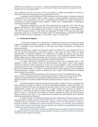 PAMPLONA, E. O., GABETTA, J. H. e TIAGO, G. L. Utilização de Certificados de Emissões Reduzidas na Análise de Risco de
Investimento em PCH's. XI Encuentro Latinoamericano y del Caribe sobre Pequeños Aprovechamiento Hidroenergéticos ELPAH.
Valparaíso, Chile, 2 a 4 de novembro de 2005
como residencial, não deixa de crescer, assim como também as grandes oportunidades de explorar as
demandas existentes dos consumidores livres e consumidores cativos.
As pequenas centrais hidrelétricas (PCHs) representam uma forma rápida e eficiente de promover
a expansão da oferta de energia elétrica, visando a suprir a crescente demanda verificada no mercado
nacional. Por suas características, este tipo de empreendimento possibilita um melhor atendimento às
necessidades de carga de pequenos centros urbanos e regiões rurais, complementando o fornecimento
realizado pelo sistema interligado.
Atualmente, o Brasil possui um total 1986 empreendimentos de geração, onde 1389 estão em
operação, gerando 89.597 MW de potência. Deste total, 419 usinas são PCHs, que correspondem a 1.302
MW, ou seja, 1,45% do total instalado no país. Existem 74 usinas em construção, o que corresponde a
7.083 MW de potência. Destas, 39 são PCHs, que representam 453 MW, 6.39% deste total. Das usinas
outorgadas, porém com a construção não iniciada, existem 523 empreendimentos, totalizando 28.209 MW.
Destas, 254 são PCHs, que correspondem a 3.413,4 MW, ou seja, 12.1% deste total.
4. Protocolo de Quioto
O Protocolo de Quioto foi o resultado da 3ª Conferência das Partes da Convenção das Nações
Unidas sobre Mudanças Climáticas, realizada no Japão, em 1997, após discussões que se estendiam desde
1990. A conferência reuniu representantes de 166 países para discutir providências em relação ao
aquecimento global.
O documento estabelece a redução das emissões de dióxido de carbono (CO2), que responde por 76% do
total das emissões relacionadas ao aquecimento global, e outros gases do efeito estufa, nos países
industrializados. O Protocolo estabeleceu um compromisso de redução de emissões totais dos gases
geradores do efeito estufa para níveis inferiores em pelo menos, 5% dos praticados em1990. O Protocolo
definiu também que essa redução ou limitação, que varia de país a país, deverá ser cumprida entre os anos
de 2008 e 2012 (o Primeiro Período de Cumprimento do Protocolo de Quioto).
Um aspecto importante do protocolo é que apenas os países ricos, do chamado Anexo 1, são
obrigados a reduzir suas emissões. Países em desenvolvimento, como Brasil, China e Índia, grandes
emissores de poluentes, podem participar do acordo, mas não são obrigados a nada. O conceito básico
acertado para Quioto é o da ''responsabilidade comum, porém diferenciada'' - o que significa que todos os
países têm responsabilidade no combate ao aquecimento global, porém aqueles que mais contribuíram
historicamente para o acúmulo de gases na atmosfera (ou seja, os países industrializados) têm obrigação
maior de reduzir suas emissões.
O Protocolo foi aberto para assinatura no dia 16 de marco de 1998 e foi estabelecido que para
entrar em vigor, o documento precisa ser ratificado por pelo menos 55 países. Entre esses, devem constar
aqueles que, juntos, produziam 55% do dióxido de carbono lançado na atmosfera em 1990. Com a
ratificação da Rússia em outubro de 2004 o Protocolo de Quioto começou a vigorar em 16 de fevereiro de
2005
O protocolo estabelece ainda três mecanismos para auxiliar os países do Anexo I a atingirem suas
metas nacionais de redução ou limitação de emissões (quantidades atribuídas) a custos mais baixos: um
sistema de comércio de emissões, que permite que um país compre de outro cotas de reduções realizadas;
Implementação Conjunta (JI), que possibilita que os países realizem juntos projetos de redução de
emissões; e o Mecanismo de Desenvolvimento Limpo (MDL ou CDM, em inglês), que permite que os
países do Anexo 1 se beneficiem das reduções de emissões realizadas em países em desenvolvimento
(países ou Partes do não- Anexo 1, sem compromissos de redução de emissão definidos para o primeiro
período de cumprimento do Protocolo).
No texto do Artigo 12 do Protocolo de Quioto que rege o Mecanismo de Desenvolvimento Limpo,
tem como objetivo prestar assistência às Partes Não Anexo I, ou seja, aos paises em desenvolvimento da
CQNUMC para que viabilizem o desenvolvimento sustentável através da implementação da respectiva
atividade de projeto e contribuam para o objetivo final da Convenção e, por outro lado, prestar assistência
às Partes Anexo I, (paises desenvolvidos) para que cumpram seus compromissos quantificados de limitação
e redução de emissões de gases de efeito estufa.
Basicamente este mecanismo consiste na possibilidade de paises poluidores adquiram certificados
de redução de gases de efeito estufa em projetos gerados em paises em desenvolvimento como forma de
cumprir parte dos compromissos globais.
 