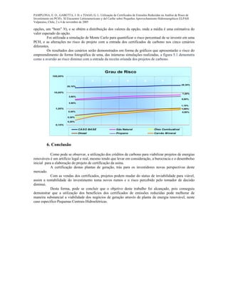 PAMPLONA, E. O., GABETTA, J. H. e TIAGO, G. L. Utilização de Certificados de Emissões Reduzidas na Análise de Risco de
Investimento em PCH's. XI Encuentro Latinoamericano y del Caribe sobre Pequeños Aprovechamiento Hidroenergéticos ELPAH.
Valparaíso, Chile, 2 a 4 de novembro de 2005
opções, um “bom” N), e se obtém a distribuição dos valores da opção, onde a média é uma estimativa do
valor esperado da opção.
Foi utilizada a simulação de Monte Carlo para quantificar o risco percentual de se investir em uma
PCH, e as alterações no risco do projeto com a entrada dos certificados de carbono nos cinco cenários
diferentes.
Os resultados dos cenários serão demonstrados em forma de gráficos que apresentarão o risco do
empreendimento de forma fotográfica de uma, das inúmeras simulações realizadas, a figura 5.1 demonstra
como a aversão ao risco diminui com a entrada da receita oriunda dos projetos de carbono.
Grau de Risco
20,10%
28,30%
3,90%
7,20%
0,30%
1,00%
0,40%
1,10%
3,50%
5,80%
0,20%
0,90%
0,10%
1,00%
10,00%
100,00%
1 2 3 4 5 6 7
CASO BASE Gás Natural Óleo Combustível
Diesel Propano Carvão Mineral
6. Conclusão
Como pode se observar, a utilização dos créditos de carbono para viabilizar projetos de energias
renováveis é um artifício legal e real, mesmo tendo que levar em consideração, a burocracia e o desembolso
inicial para a elaboração do projeto de certificação da usina.
A certificação destas plantas de geração, trás para os investidores novas perspectivas deste
mercado.
Com as vendas dos certificados, projetos podem mudar do status de inviabilidade para viável,
assim a rentabilidade do investimento toma novos rumos e o risco percebido pelo tomador de decisão
diminui.
Desta forma, pode se concluir que o objetivo deste trabalho foi alcançado, pois conseguiu
demonstrar que a utilização dos benefícios dos certificados de emissões reduzidas pode melhorar de
maneira substancial a viabilidade dos negócios de geração através de planta de energia renovável, neste
caso especifico Pequenas Centrais Hidroelétricas.
 