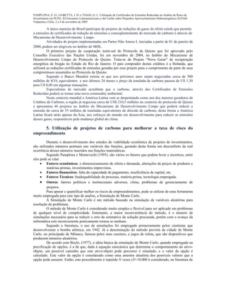 PAMPLONA, E. O., GABETTA, J. H. e TIAGO, G. L. Utilização de Certificados de Emissões Reduzidas na Análise de Risco de
Investimento em PCH's. XI Encuentro Latinoamericano y del Caribe sobre Pequeños Aprovechamiento Hidroenergéticos ELPAH.
Valparaíso, Chile, 2 a 4 de novembro de 2005
A única maneira do Brasil participar de projetos de reduções de gases de efeito estufa que permita
a emissões de certificados de redução de emissões e conseqüentemente do mercado de carbono é através do
Mecanismo de Desenvolvimento Limpo.
Atividades de projeto implementadas em Partes Não Anexo I, iniciadas a partir de 01 de janeiro de
2000, podem ser elegíveis no âmbito do MDL.
O primeiro projeto de cooperação norte-sul do Protocolo de Quioto que foi aprovado pelo
Conselho Executivo das Nações Unidas, foi em novembro de 2004, no âmbito do Mecanismo de
Desenvolvimento Limpo do Protocolo de Quioto. Trata-se do Projeto “Nova Gerar” de recuperação
energética de biogás no Estado do Rio de Janeiro. O país comprador destes créditos é a Holanda, que
utilizará as reduções certificadas de emissões geradas por esse projeto para o cumprimento de parte de seus
compromissos assumidos no Protocolo de Quioto.
Segundo o Banco Mundial estima se que nos próximos anos sejam negociadas cerca de 500
milhões de tCO2 equivalentes, e nos últimos 24 meses o preço da tonelada de carbono passou de U$ 1,50
para U$ 8,00 em algumas transações.
Especialistas de mercado acreditam que o carbono, através dos Certificados de Emissões
Reduzidas poderá se tornar uma nova commodity ambiental.
Neste contexto mundial a América Latina vem se despontando como uns dos maiores geradores de
Créditos de Carbono, a região já negociou cerca de US$ 210,5 milhões no contexto do protocolo de Quioto
e apresentou 46 projetos no âmbito do Mecanismo de Desenvolvimento Limpo que poderá reduzir a
emissão de cerca de 55 milhões de toneladas equivalentes de dióxido de carbono, desta forma a América
Latina ficará atrás apenas da Ásia, nos esforços do mundo em desenvolvimento para reduzir as emissões
desses gases, responsáveis pela mudança global do clima.
5. Utilização de projetos de carbono para melhorar a taxa de risco do
empreendimento
Durante o desenvolvimento dos estudos de viabilidade econômica de projetos de investimentos,
são utilizados números pontuais nas variáveis das funções, gerando desta forma um desconforto da real
ocorrência desses números inseridos nas funções matemáticas.
Segundo Pamplona e Montevechi (1995), são vários os fatores que podem levar a incerteza, entre
eles pode se citar:
• Fatores econômicos: o dimensionamento de oferta e demanda, alterações de preços de produtos e
matérias-primas, investimentos imprevistos.
• Fatores financeiros: falta de capacidade de pagamento, insuficiência de capital, etc.
• Fatores Técnicos: Inadequabilidade de processo, matéria-prima, tecnologia empregada.
• Outros: fatores políticos e institucionais adversos, clima, problemas de gerenciamento de
projetos.
Para apurar e quantificar melhor os riscos de empreendimentos, pode se utilizar de uma ferramenta
muito empregada para este tipo de analise, a Simulação de Monte Carlo.
A Simulação de Monte Carlo é um método baseado na simulação de variáveis aleatórias para
resolução de problemas.
O método de Monte Carlo é considerado muito simples e flexível para ser aplicado em problemas
de qualquer nível de complexidade. Entretanto, a maior inconveniência do método, é o número de
simulações necessário para se reduzir o erro da estimativa da solução procurada, porém com o avanço da
informática este inconveniente praticamente tornou se nenhum.
Segundo a literatura, o uso de simulações foi empregado primeiramente pelos cientistas que
desenvolveram a bomba atômica, em 1942. Já a denominação do método provém da cidade de Monte
Carlo, no principado de Mônaco, famosa pelos seus cassinos, e jogos de roleta, que são dispositivos que
produzem números aleatórios.
De acordo com Boyle, (1977), a idéia básica da simulação de Monte Carlo, quando empregada na
precificação de opções, é a de que, dada à equação estocástica que determina o comportamento do ativo-
objeto, um possível caminho que este ativo-objeto pode percorrer é simulado, e o valor da opção é
calculado. Este valor da opção é considerado como uma amostra aleatória dos possíveis valores que a
opção pode assumir. Então, este procedimento é repetido N vezes (N=10.000 é considerado, na literatura de
 
