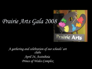 Prairie Arts Gala 2008 A gathering and celebration of our schools’ art clubs April 24, Assiniboia  Prince of Wales Complex 