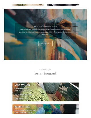 Meet Our 70 Member ArtistsMeet Our 70 Member Artists
The Naples Art District is a unique cultural destination for residents,The Naples Art District is a unique cultural destination for residents,
guests and visitors alike, recognized by Collier County as a guests and visitors alike, recognized by Collier County as a ““Cultural ArtsCultural Arts
District.”District.”
More Info
C O M I N G U P
Artist Spotlight!
Sara WilsonSara Wilson
Clay More CeramicsClay More Ceramics
5660 Shirley St, Unit 85660 Shirley St, Unit 8
Jan 4, 2021 – Jan 8, 2021Jan 4, 2021 – Jan 8, 2021
View ArtistView Artist
Bronia IchelBronia Ichel
Bronia Ichel Studio and GalleryBronia Ichel Studio and Gallery
5760 Shirley St, Suite 105760 Shirley St, Suite 10
 