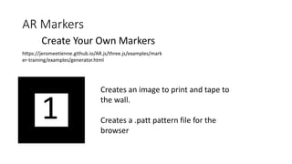 AR Markers
Create Your Own Markers
https://jeromeetienne.github.io/AR.js/three.js/examples/mark
er-training/examples/generator.html
Creates an image to print and tape to
the wall.
Creates a .patt pattern file for the
browser
 