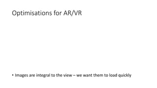 Optimisations for AR/VR
• Images are integral to the view – we want them to load quickly
 