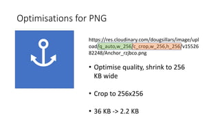 Optimisations for PNG
https://res.cloudinary.com/dougsillars/image/upl
oad/q_auto,w_256/c_crop,w_256,h_256/v15526
82248/Anchor_rzjbco.png
• Optimise quality, shrink to 256
KB wide
• Crop to 256x256
• 36 KB -> 2.2 KB
 