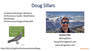 @dougsillars
Contact Me:
@DougSillars
Doug.Sillars@gmail.com
www.dougsillars.com
Doug Sillars
Freelance Developer Relations
Performance Audits: Web/Native
Workshops:
Performance/Images/Video/AR
http://bit.ly/HighPerformanceAndroidApps
 