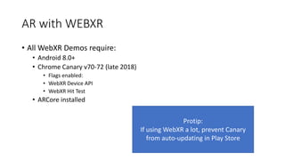 AR with WEBXR
• All WebXR Demos require:
• Android 8.0+
• Chrome Canary v70-72 (late 2018)
• Flags enabled:
• WebXR Device API
• WebXR Hit Test
• ARCore installed
Protip:
If using WebXR a lot, prevent Canary
from auto-updating in Play Store
 