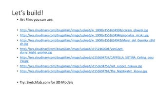 Let’s build!
• Art Files you can use:
• https://res.cloudinary.com/dougsillars/image/upload/w_1000/v1551634938/scream_qbwybi.jpg
• https://res.cloudinary.com/dougsillars/image/upload/w_1000/v1551634946/monalisa_nlcskz.jpg
• https://res.cloudinary.com/dougsillars/image/upload/w_1000/v1551634942/Mural_del_Gernika_s9ld
ah.jpg
• https://res.cloudinary.com/dougsillars/image/upload/v1552460601/VanGogh-
starry_night_qoohur.jpg
• https://res.cloudinary.com/dougsillars/image/upload/v1553694737/CAPPELLA_SISTINA_Ceiling_oosz
7w.jpg
• https://res.cloudinary.com/dougsillars/image/upload/v1553694758/last_supper_hykuux.jpg
• https://res.cloudinary.com/dougsillars/image/upload/v1553694762/The_Nightwatch_kkzvus.jpg
• Try: Sketchfab.com for 3D Models
 