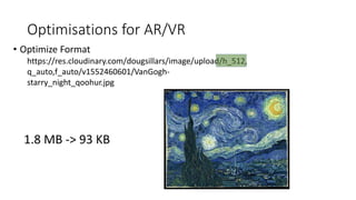 Optimisations for AR/VR
• Optimize Format
https://res.cloudinary.com/dougsillars/image/upload/h_512,
q_auto,f_auto/v1552460601/VanGogh-
starry_night_qoohur.jpg
1.8 MB -> 93 KB
 