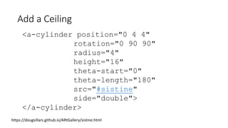 Add a Ceiling
https://dougsillars.github.io/ARtGallery/sistine.html
<a-cylinder position="0 4 4"
rotation="0 90 90"
radius="4"
height="16"
theta-start="0"
theta-length="180"
src="#sistine"
side="double">
</a-cylinder>
 