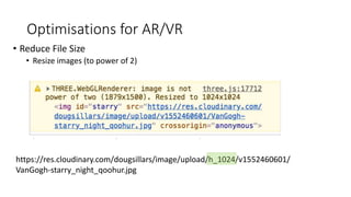 Optimisations for AR/VR
• Reduce File Size
• Resize images (to power of 2)
https://res.cloudinary.com/dougsillars/image/upload/h_1024/v1552460601/
VanGogh-starry_night_qoohur.jpg
 