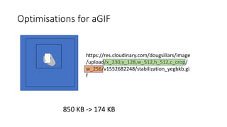 https://res.cloudinary.com/dougsillars/image
/upload/x_230,y_128,w_512,h_512,c_crop/
w_256/v1552682248/stabilization_yegbkb.gi
f
850 KB -> 174 KB
Optimisations for aGIF
 