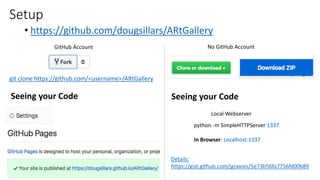 Setup
• https://github.com/dougsillars/ARtGallery
git clone https://github.com/<username>/ARtGallery
Seeing your Code
GitHub Account No GitHub Account
Details:
https://gist.github.com/jgravois/5e73b56fa7756fd00b89
Seeing your Code
Local Webserver
python -m SimpleHTTPServer 1337
In Browser: Localhost:1337
 