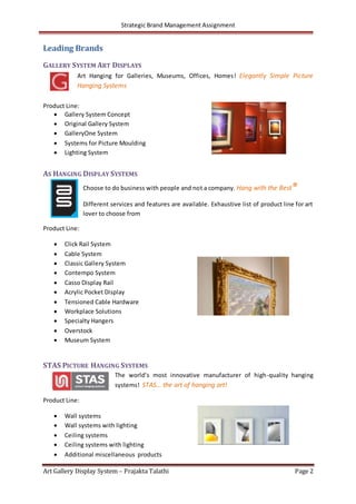 Strategic Brand Management Assignment
Art Gallery Display System – Prajakta Talathi Page 2
Leading Brands
GALLERY SYSTEM ART DISPLAYS
Art Hanging for Galleries, Museums, Offices, Homes! Elegantly Simple Picture
Hanging Systems
Product Line:
 Gallery System Concept
 Original Gallery System
 GalleryOne System
 Systems for Picture Moulding
 Lighting System
AS HANGING DISPLAY SYSTEMS
Choose to do business with people and not a company. Hang with the Best®
Different services and features are available. Exhaustive list of product line for art
lover to choose from
Product Line:
 Click Rail System
 Cable System
 Classic Gallery System
 Contempo System
 Casso Display Rail
 Acrylic Pocket Display
 Tensioned Cable Hardware
 Workplace Solutions
 Specialty Hangers
 Overstock
 Museum System
STAS PICTURE HANGING SYSTEMS
The world’s most innovative manufacturer of high-quality hanging
systems! STAS… the art of hanging art!
Product Line:
 Wall systems
 Wall systems with lighting
 Ceiling systems
 Ceiling systems with lighting
 Additional miscellaneous products
 