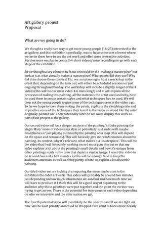 Art gallery project
Proposal
What are we going to do?
We thought a really nice way to get more young people (16-25) interested in the
art gallery and this exhibition specifically, was to have some sort of event where
we invite them here to see the art work and offer some interactive activities.
Furthermore we plan to create 3-4 short videos/voice recordings to go with each
stage of the exhibition.
So we thought a key element to focus on would be the ‘making a masterpiece’ but
look at it as what actually makes a masterpiece? What paints did they use? Why
did they choose these colours? Etc. we are planning to host a workshop at the
event that, depending on the turn out, will either be scheduled sessions or just
ongoing throughout the day. The workshop will include a slightly longer of the 4
videos (this will be our main video 4-6 mins long?) and it will explain all the
processes of making this painting, all the materials the artist used and why, how
he used them to create certain styles and what techniques has he used. We will
then ask the young people to give some of the techniques seen in the video a go.
So far we hope to have them making the paints, replicate the sketching style and
to practice some of the techniques they learnt in the video on wood like the artist
originally painted on. Then potentially later on we could display this work as
part of out project at the gallery.
Our second video will be a deeper analysis of the painting ‘st Luke painting the
virgin Mary’ more of video essay style or potentially just audio with maybe
headphones or just playing out loud by the painting on a loop (this will depend
on the space and recourses). This will basically give more information about the
painting, its context, why it’s relevant, what makes it a ‘masterpiece’. This will be
the video that I will be mainly working on so I must plan this out so that my
video explains a lot about the painting’s small details and how it’s unique from
other paintings made at the time that depict a similar image. I want this video to
be around two and a half minutes as this will be enough time to keep the
audiences attention as well as being plenty of time to explain a lot about the
painting.
Our third video we are looking at comparing the more modern art in the
exhibition the older art work. This video will probably be around two minutes
just depending on how much information we can find and how much time we
will have to produce it. I think this will be a good way of explaining to the
audience why those paintings were put together and the point the curator was
trying to get across. There is the potential for interviews in each video depending
on who we interview and the information we get.
The fourth potential video will most likely be the shortest and if we are tight on
time will be least priority and could be dropped if we want to focus more heavily
 