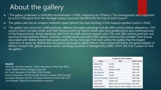 About the gallery
 “The gallery underwent a £445,000 refurbishment in 2005, reopening on 19 March. This development was supported
by a £272,700 grant from the Heritage Lottery Fund and £85,000 from the City of York Council.”
 The gallery also has an outdoor exhibition space behind the main building in the museum gardens (built in 2016)
 ‘The gallery has more than 1,000 paintings. Western European paintings include 14th-century Italian altarpieces, 17th-
century Dutch morality works, and 19th-century works by French artists who were predecessors and contemporaries
of the Impressionists. British paintings date from the 16th-century onward, with 17th and 18th-century portraits and
painting of Giambattista Pittoni, Victorian morality works and early 20th-century work by the Camden Town Group
associated with Walter Sickert being particularly strong. Amongst York born artists the gallery has the largest
collection of works by William Etty and good paintings by Albert Moore. Henry Keyworth Raine, the great nephew of
William Powell Frith, gifted various works, including a portrait of George Kirby (1845–1937), the First Curator of York
Art gallery.’
Awards
Visit York Tourism Awards: Visitor Attraction of the Year 2016
(Over 50,000 Visitors category) (winner).
Art Fund: Museum of the Year 2016 (finalist).
Kids in Museums: Family Friendly Museum Award 2016 (winner).
European Museum Forum: European Museum of the Year 2017
(nominated). Special commendation received.
 