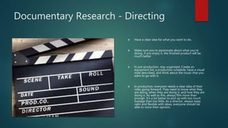 Documentary Research - Directing
 Have a clear idea for what you want to do.
 Make sure you’re passionate about what you’re
doing, if you enjoy it, the finished product will be
much better
 In pre-production, stay organised. Create an
equipment list, a production schedule, have a visual
style described, and think about the music that you
want to go with it.
 In production, everyone needs a clear idea of their
roles going forward. They need to know what they
are doing, when they are doing it, and how they are
doing it. As well as this, always film more than
enough. It’s a lot better to end up with too much
footage than too little. As a director, always keep
calm and flexible with ideas, everyone should be
able to voice their opinion.
 