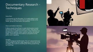 Documentary Research -
Techniques
Voice-Over:
a commentary by the filmmaker. It is usually added in post
production. It allows the filmmaker to speak directly to the
viewer, giving out information and opinions.
Direct and Indirect interviews:
It allows people bring filmed to speak directly about events
and directly answer questions given to them. They give the
documentary an added sense of realism. These interviews can
be effected by lighting, colour scheme, framing, and camera
angles. These all impact the audience’s perspective of the
person who is speaking.
Actuality:
raw film footage of real life events. This isn’t reenactments but
rather footage of the item really happening. (In the case of the
art gallery, this could be something like filming people fixing
up a painting).
 