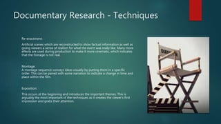 Documentary Research - Techniques
Re-enactment:
Artificial scenes which are reconstructed to show factual information as well as
giving viewers a sense of realism for what the event was really like. Many more
effects are used during production to make it more cinematic, which indicates
that the footage is not real.
Montage:
A montage sequence conveys ideas visually by putting them in a specific
order. This can be paired with some narration to indicate a change in time and
place within the film.
Exposition:
This occurs at the beginning and introduces the important themes. This is
arguably the most important of the techniques as it creates the viewer’s first
impression and grabs their attention.
 