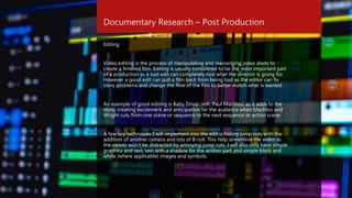 Documentary Research – Post Production
Editing
Video editing is the process of manipulating and rearranging video shots to
create a finished film. Editing is usually considered to be the most important part
of a production as a bad edit can completely ruin what the director is going for.
However a good edit can pull a film back from being bad as the editor can fix
story problems and change the flow of the film to better match what is wanted
An example of good editing is Baby Driver (edt. Paul Machliss) as it adds to the
story, creating excitement and anticipation for the audience when Machliss and
Wright cuts from one scene or sequence to the next sequence or action scene
A few key techniques I will implement into the edit is hiding jump cuts with the
addition of another camera and lots of B-roll. This help streamline the video as
the viewer won’t be distracted by annoying jump cuts. I will also only have simple
graphics and text, text with a shadow for the written part and simple black and
white (where applicable) images and symbols.
 