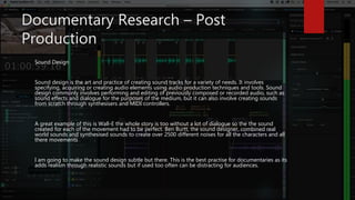 Documentary Research – Post
Production
Sound Design
Sound design is the art and practice of creating sound tracks for a variety of needs. It involves
specifying, acquiring or creating audio elements using audio production techniques and tools. Sound
design commonly involves performing and editing of previously composed or recorded audio, such as
sound effects and dialogue for the purposes of the medium, but it can also involve creating sounds
from scratch through synthesisers and MIDI controllers.
A great example of this is Wall-E the whole story is too without a lot of dialogue so the the sound
created for each of the movement had to be perfect. Ben Burtt, the sound designer, combined real
world sounds and synthesised sounds to create over 2500 different noises for all the characters and all
there movements
I am going to make the sound design subtle but there. This is the best practise for documentaries as its
adds realism through realistic sounds but if used too often can be distracting for audiences.
 