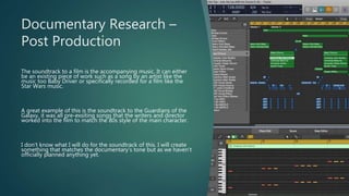 Documentary Research –
Post Production
The soundtrack to a film is the accompanying music. It can either
be an existing piece of work such as a song by an artist like the
music too Baby Driver or specifically recorded for a film like the
Star Wars music.
A great example of this is the soundtrack to the Guardians of the
Galaxy, it was all pre-exsiting songs that the writers and director
worked into the film to match the 80s style of the main character.
I don’t know what I will do for the soundtrack of this. I will create
something that matches the documentary’s tone but as we haven’t
officially planned anything yet.
 
