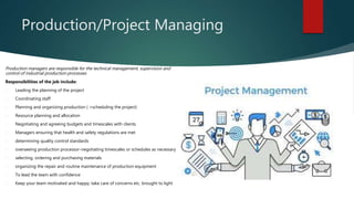 Production/Project Managing
Production managers are responsible for the technical management, supervision and
control of industrial production processes
Responsibilities of the job include:
 Leading the planning of the project
 Coordinating staff
 Planning and organizing production ( +scheduling the project)
 Resource planning and allocation
 Negotiating and agreeing budgets and timescales with clients
 Managers ensuring that health and safety regulations are met
 determining quality control standards
 overseeing production processor-negotiating timescales or schedules as necessary
 selecting, ordering and purchasing materials
 organizing the repair and routine maintenance of production equipment
 To lead the team with confidence
 Keep your team motivated and happy, take care of concerns etc. brought to light
 