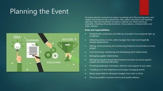 Planning the Event
An event planner structures an event, coordinate all of the moving parts, and
makes sure everyone has a good time. Also called convention and meeting
planners, they do everything involved in making sure these events go
smoothly, including choosing locations, hiring caterers, entertainment, and
other vendors.
Roles and responsibilities:
 Development, production and delivery of projects from proposal right up
to delivery.
 Delivering events on time, within budget, that meet (and hopefully
exceed) expectations.
 Setting, communicating and maintaining timelines and priorities on every
project.
 Communicating, maintaining and developing client relationships.
 Managing supplier relationships.
 Managing operational and administrative functions to ensure specific
projects are delivered efficiently.
 Providing leadership, motivation, direction and support to your team.
 Travelling to on site inspections and project managing events.
 Being responsible for all project budgets from start to finish.
 Ensuring excellent customer service and quality delivery
 