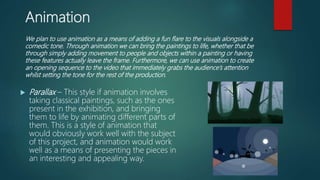 Animation
 Parallax – This style if animation involves
taking classical paintings, such as the ones
present in the exhibition, and bringing
them to life by animating different parts of
them. This is a style of animation that
would obviously work well with the subject
of this project, and animation would work
well as a means of presenting the pieces in
an interesting and appealing way.
We plan to use animation as a means of adding a fun flare to the visuals alongside a
comedic tone. Through animation we can bring the paintings to life, whether that be
through simply adding movement to people and objects within a painting or having
these features actually leave the frame. Furthermore, we can use animation to create
an opening sequence to the video that immediately grabs the audience’s attention
whilst setting the tone for the rest of the production.
 