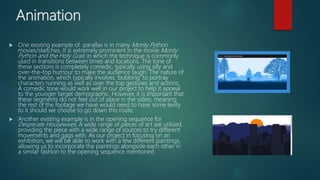 Animation
 One existing example of parallax is in many Monty Python
movies/sketches. It is extremely prominent in the movie Monty
Python and the Holy Grail, in which the technique is commonly
used in transitions between times and locations. The tone of
these sections is completely comedic, typically using silly and
over-the-top humour to make the audience laugh. The nature of
the animation, which typically involves ‘bobbing’ to portray
characters running as well as over the top gestures and actions.
A comedic tone would work well in our project to help it appeal
to the younger target demographic. However, it is important that
these segments do not feel out of place in the video, meaning
the rest of the footage we have would need to have some levity
to it should we choose to go down this route.
 Another existing example is in the opening sequence for
Desperate Housewives. A wide range of pieces of art are utilised,
providing the piece with a wide range of sources to try different
movements and gags with. As our project in focusing on an
exhibition, we will be able to work with a few different paintings,
allowing us to incorporate the paintings alongside each other in
a similar fashion to the opening sequence mentioned.
 