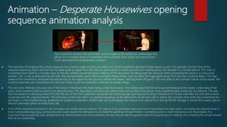 Animation – Desperate Housewives opening
sequence animation analysis
 The animation throughout this whole sequence has a heavy usage of joints, by which a lot of the movement depicted rotates about a point. For example, the first shot of the
sequence depicting Adam and Eve has the latter grab an apple from the tree, an action which is shown by Eve’s arm rotating about her shoulder in a simple fashion. This style of
movement lends itself to a comedic tone, as the less-refined movement gives a feeling of the sequence not taking itself too seriously whilst presenting the scene in a more jovial
manner. This is only accentuated by the over-the-top bombastic events that accompany these swivels, such as when the huge apple drops from the tree, crushing Adam. The high
speed of this movement, alongside the abrupt stop as the apple hits the ground, startles the viewer, catching them off guard. This only adds to the comedic nature of the visuals. We
could incorporate such movements into our own video to pull the audience’s attention to certain things.
 The next shot Nefertari, who was one of the wives of Ramesses the Great, being pulled downwards. The simple ways that her arms are animated give the viewer a clear idea of her
panic whilst presenting the scenario in an absurdist way. This absurdism continues with other shots, such as when one person from a painting takes a bite out of a banana. The way
that the banana so obviously doesn’t fit with the rest of the shot’s aesthetic, alongside the hilariously bad opening and closing of the person’s mouth, overrides the shot with a sense
of parody over the original artwork. This technique could work well in an opening sequence, as the absurdism would work well to add to the comedic tone whilst also presenting the
paintings in a less traditional way, grabbing the audience’s attention. Additionally, we could display the artwork in its natural form during the life-footage to ensure the viewers get an
idea for what each piece normally looks like.
 A lot of the movements present in the animation are simple sliding motions. The nature of the paintings makes this sort of movement the best option, as having the artwork move in
more complicated ways (e.g. turning around) would require the animators to recreate the paintings for each frame – something which is both impractical and improbable. It is
important that we take this into consideration as utilising these sorts of movements will also ensure that the general look of the paintings isn’t altered, thus retaining the actual artwork
that we are presenting.
Quick zooms in and out are commonly used throughout the sequence, a technique that
allows for a constant sense of movement with a comedic tone, whilst not requiring too
much dedicated time towards their creation.
 