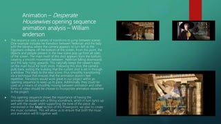 Animation – Desperate
Housewives opening sequence
animation analysis – William
anderson
 The sequence uses a variety of transitions to jump between scenes.
One example includes he transition between Nefertari and the lady
with the banana, where the camera appears to turn left as the
Egyptians collapse off the bottom of the screen. From this point, the
objects and people present in the new scene pop up from all sides
of the screen. The main motif of this shot appears from the bottom,
creating a smooth movement between Nefertari falling downwards
and this lady rising upwards. This naturally keeps the viewer’s eyes
on the main focus for both shots. Following this shot, the camera
pulls back, exiting the building that the current shot is set in through
a window. This leads to the next scene, thus smoothly transitioning
via a technique that ensures that the animation doesn’t feel
repetitive. Transitions would work great in our project within an
opening sequence to keep up its pace. Additionally, they could be
used as a means of smoothly moving between animation and other
forms of video should be choose to incorporate animation elsewhere
in the project.
 This opening sequence shows the importance of having the
animation be backed with a fitting soundtrack, which in turn syncs up
well with the visuals whilst supporting the tone of the piece. As
mentioned in the Music section of this Powerpoint, we plan to create
the music ourselves. This will allow us to ensure that both the music
and animation will fit together well.
 
