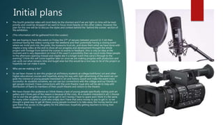 Initial plans
 The fourth potential video will most likely be the shortest and if we are tight on time will be least
priority and could be dropped if we want to focus more heavily on the other videos. However the
plan for this one will be to discuss the styles and context behind the ‘behind the scenes’ section of
the exhibition.
 (This information will be gathered from the curator).
 We are hoping to have this event on Friday the 17th of January between around 12-5 ish then
continue having the videos runnig over the weekend and then potentially having a closing event
where we invite york mix, the press, the museums trust etc, and show them what we have done with
maybe a long video at the end to show all our progress and development thought the whole
project with footage from behind the scenes to events to feedback. (this is only an idea at the
moment and is very dependent on time) if this wasn’t a possibility then we cou;d invite these people
to the afternoon opening instead and maybe ake it a longer event that carry’s through to the
evening? I think this will come together later on once we are making progress with production and
can work out what remains time and buget wise but this would be a nice way to tie of the project so
hopefully we can make it work.
 Who are we making it for?
 So we have chosen to aim this project at art/history students at college/sixthform/ uni and other
higher educational courses and hopefully along the way with right advertising of the event we can
grab the interest of young people interested in art and history aswell and make the event more
successful. As students ourselves, we can use our connections with the college and our friends to
get people involved. I have connections with the york theatre royal who will be ale to help with
distribution of flyers to members of their youth theatre and visitors to the theatre.
 We have chosen this audience as I think theres a lack of young people specifically visiting york art
gallery and I think part of the reason is because of the costs. As a student interested in art, I choose
not to visit the art gallery as the cost to get in isn’t money I have to spare and I think it’s the same
for many other students in york who simply don’t have that extra money to pay to get in. so we
thought a great way to get all these young people involved is to take away the money barrier and
give them free access to the gallery for the afternoon, hopefully getting teachers to bring their
students as a trip.
 
